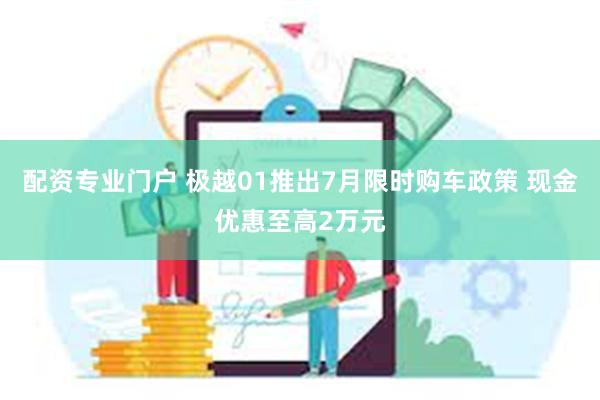 配资专业门户 极越01推出7月限时购车政策 现金优惠至高2万元