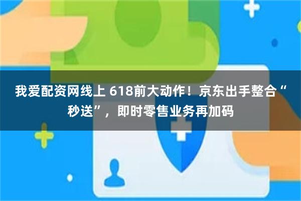 我爱配资网线上 618前大动作！京东出手整合“秒送”，即时零售业务再加码