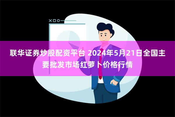 联华证券炒股配资平台 2024年5月21日全国主要批发市场红萝卜价格行情