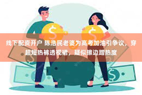 线下配资开户 陈浩民老婆为高考加油引争议，穿超短热裤透视裙，疑似擦边蹭热度