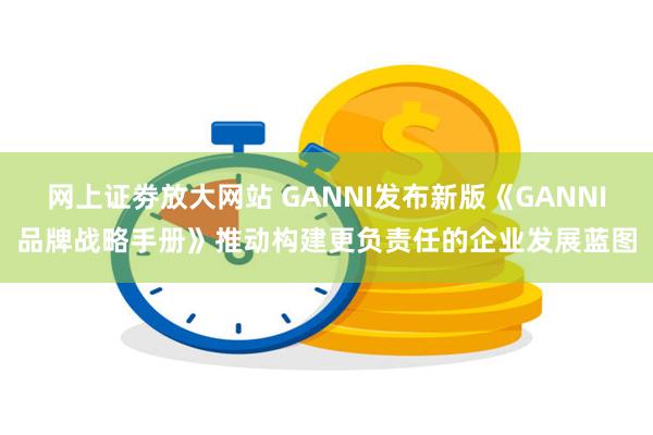 网上证劵放大网站 GANNI发布新版《GANNI品牌战略手册》推动构建更负责任的企业发展蓝图