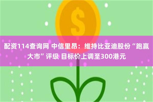 配资114查询网 中信里昂：维持比亚迪股份“跑赢大市”评级 目标价上调至300港元