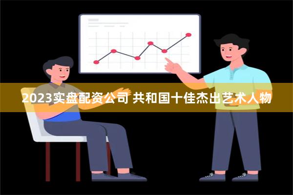 2023实盘配资公司 共和国十佳杰出艺术人物