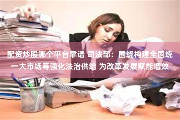 配资炒股哪个平台靠谱 司法部：围绕构建全国统一大市场等强化法治供给 为改革发展赋能增效