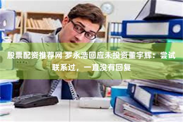 股票配资推荐网 罗永浩回应未投资董宇辉：尝试联系过，一直没有回复