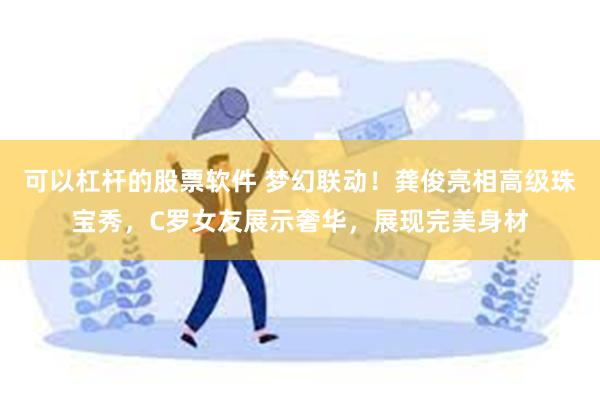 可以杠杆的股票软件 梦幻联动！龚俊亮相高级珠宝秀，C罗女友展示奢华，展现完美身材