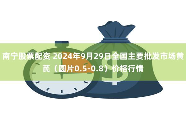 南宁股票配资 2024年9月29日全国主要批发市场黄芪（圆片0.5-0.8）价格行情