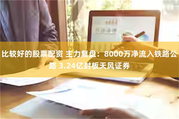 比较好的股票配资 主力复盘：8000万净流入铁路公路 3.24亿封板天风证券