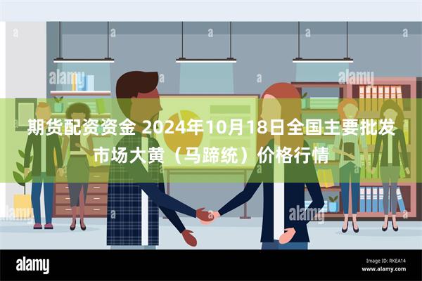 期货配资资金 2024年10月18日全国主要批发市场大黄（马蹄统）价格行情