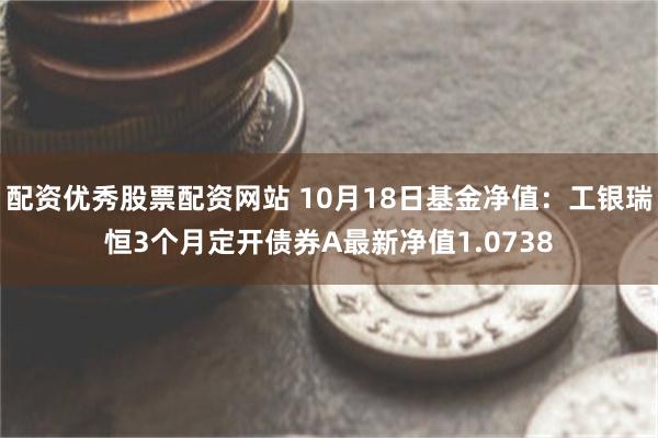 配资优秀股票配资网站 10月18日基金净值：工银瑞恒3个月定开债券A最新净值1.0738