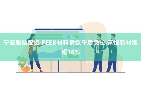 宁波股票配资 PEEK材料指数午后急拉 富恒新材涨超16%