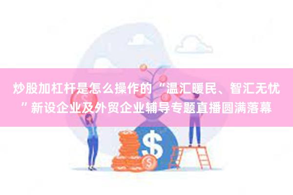 炒股加杠杆是怎么操作的 “温汇暖民、智汇无忧”新设企业及外贸企业辅导专题直播圆满落幕