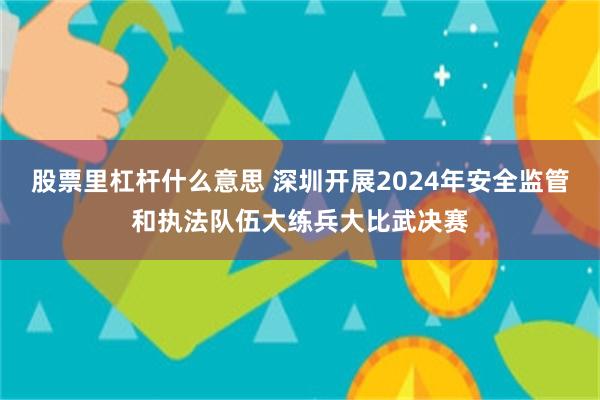 股票里杠杆什么意思 深圳开展2024年安全监管和执法队伍大练兵大比武决赛