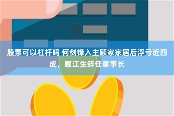 股票可以杠杆吗 何剑锋入主顾家家居后浮亏近四成，顾江生辞任董事长