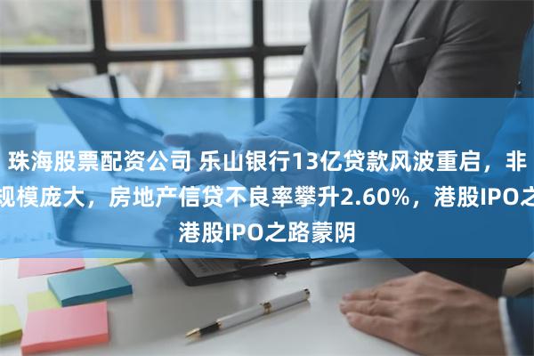 珠海股票配资公司 乐山银行13亿贷款风波重启，非标投资规模庞大，房地产信贷不良率攀升2.60%，港股IPO之路蒙阴