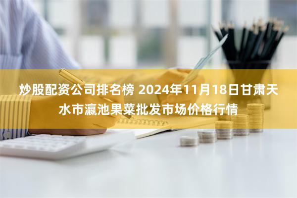 炒股配资公司排名榜 2024年11月18日甘肃天水市瀛池果菜批发市场价格行情