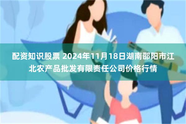 配资知识股票 2024年11月18日湖南邵阳市江北农产品批发有限责任公司价格行情