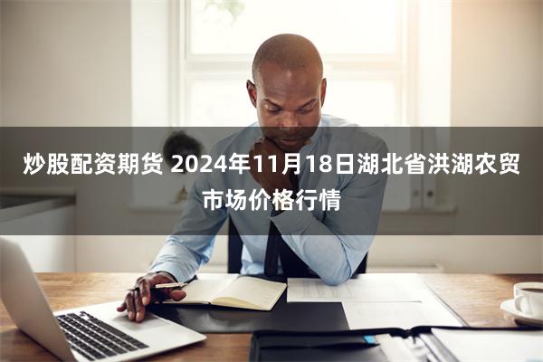 炒股配资期货 2024年11月18日湖北省洪湖农贸市场价格行情