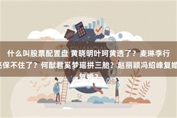 什么叫股票配置盘 黄晓明叶珂黄透了？麦琳李行亮保不住了？何猷君奚梦瑶拼三胎？赵丽颖冯绍峰复婚？