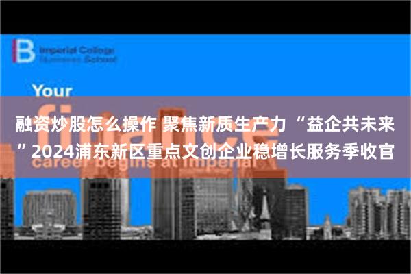 融资炒股怎么操作 聚焦新质生产力 “益企共未来”2024浦东新区重点文创企业稳增长服务季收官