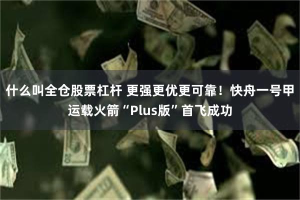 什么叫全仓股票杠杆 更强更优更可靠！快舟一号甲运载火箭“Plus版”首飞成功