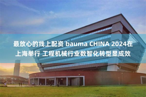 最放心的线上配资 bauma CHINA 2024在上海举行 工程机械行业数智化转型显成效