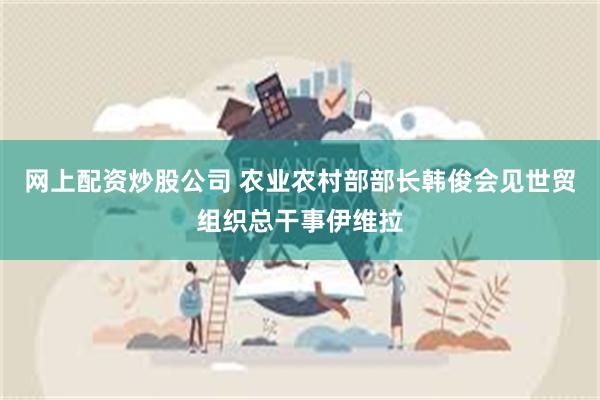 网上配资炒股公司 农业农村部部长韩俊会见世贸组织总干事伊维拉