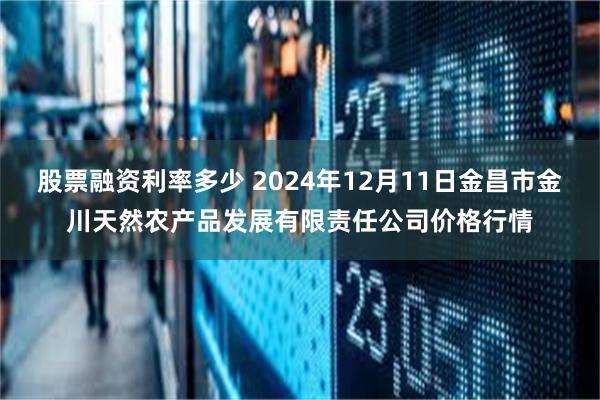 股票融资利率多少 2024年12月11日金昌市金川天然农产品发展有限责任公司价格行情