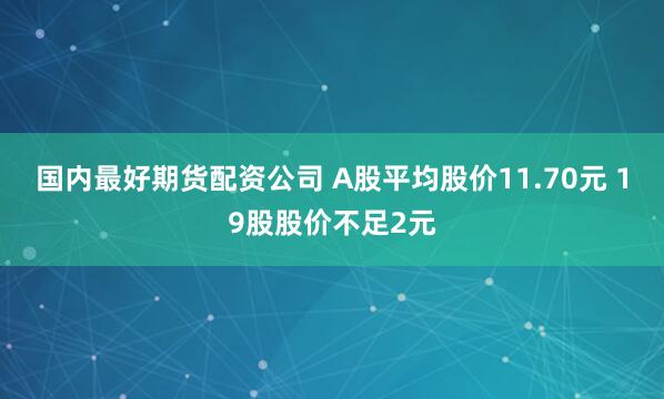 国内最好期货配资公司 A股平均股价11.70元 19股股价不足2元