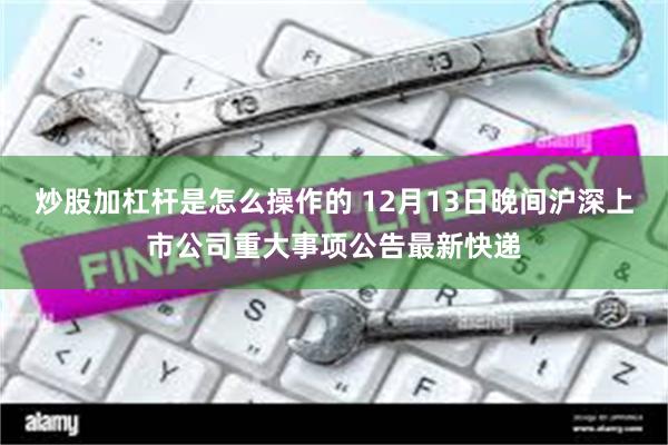 炒股加杠杆是怎么操作的 12月13日晚间沪深上市公司重大事项公告最新快递