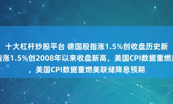 十大杠杆炒股平台 德国股指涨1.5%创收盘历史新高，意大利股指涨1.5%创2008年以来收盘新高，美国CPI数据重燃美联储降息预期