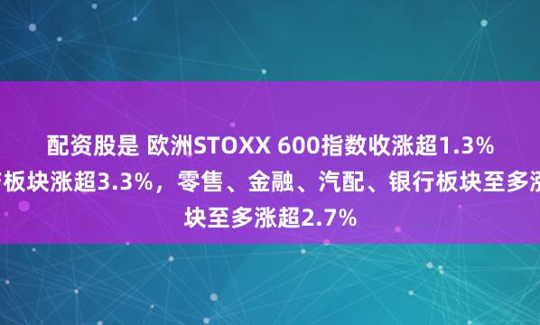 配资股是 欧洲STOXX 600指数收涨超1.3%，房地产板块涨超3.3%，零售、金融、汽配、银行板块至多涨超2.7%