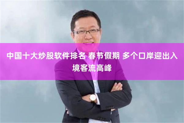 中国十大炒股软件排名 春节假期 多个口岸迎出入境客流高峰