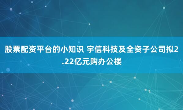 股票配资平台的小知识 宇信科技及全资子公司拟2.22亿元购办公楼