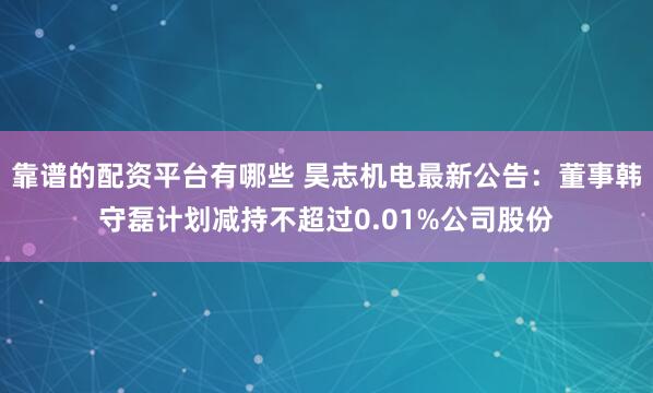 靠谱的配资平台有哪些 昊志机电最新公告：董事韩守磊计划减持不超过0.01%公司股份