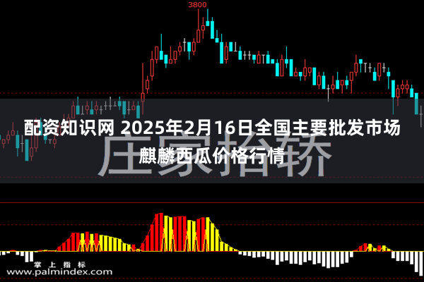 配资知识网 2025年2月16日全国主要批发市场麒麟西瓜价格行情