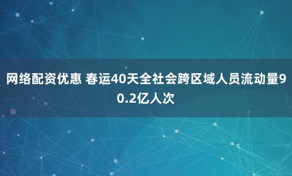 网络配资优惠 春运40天全社会跨区域人员流动量90.2亿人次