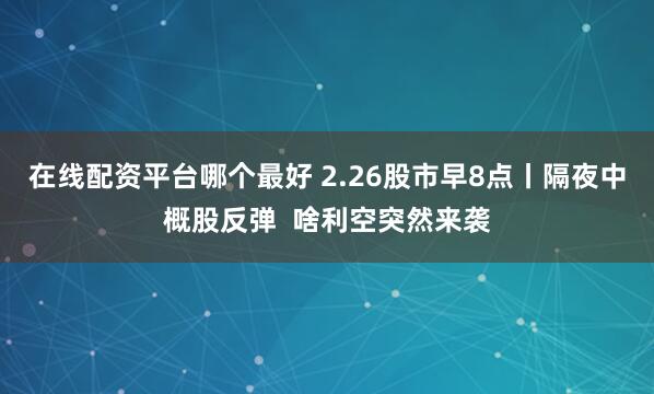 在线配资平台哪个最好 2.26股市早8点丨隔夜中概股反弹  啥利空突然来袭