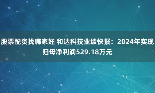 股票配资找哪家好 和达科技业绩快报：2024年实现归母净利润529.18万元