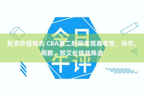 配资炒股排名 CBA第二阶段常规赛收官，徐杰、周鹏、郭艾伦挑战殊途