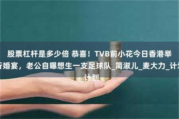 股票杠杆是多少倍 恭喜！TVB前小花今日香港举行婚宴，老公自曝想生一支足球队_简淑儿_麦大力_计划